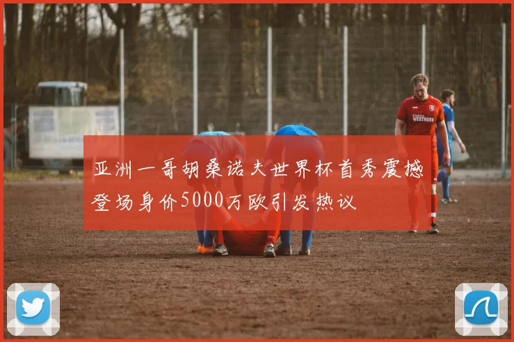 亚洲一哥胡桑诺夫世界杯首秀震撼登场身价5000万欧引发热议