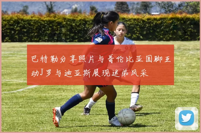 巴特勒分享照片与哥伦比亚国脚互动J罗与迪亚斯展现迷弟风采